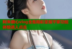 阿朱糖心vlog全集精彩呈现平家功能体验诱人点击
