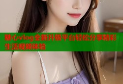 糖心vlog全新升级平台轻松分享精彩生活视频体验