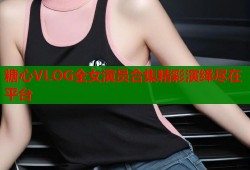 糖心VLOG全女演员合集精彩演绎尽在平台