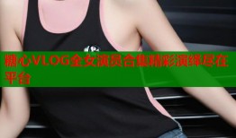 糖心VLOG全女演员合集精彩演绎尽在平台