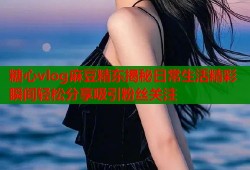 糖心vlog麻豆精东揭秘日常生活精彩瞬间轻松分享吸引粉丝关注