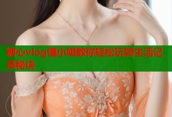 糖心vlog懂小姐教你轻松玩转生活记录秘诀