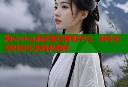 糖心vlog麻豆星空蜜桃平台，轻松分享创意生活精彩瞬间