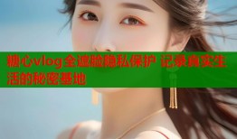 糖心vlog全遮脸隐私保护 记录真实生活的秘密基地