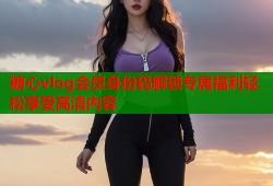 糖心vlog会员身份码解锁专属福利轻松享受高清内容
