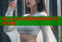 糖心vlog包子视频轻松制作美味分享创意无限