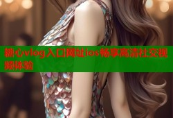 糖心vlog入口网址ios畅享高清社交视频体验
