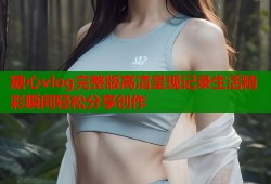 糖心vlog完整版高清呈现记录生活精彩瞬间轻松分享创作