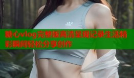 糖心vlog完整版高清呈现记录生活精彩瞬间轻松分享创作