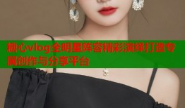 糖心vlog全明星阵容精彩演绎打造专属创作与分享平台