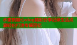 水蜜桃糖心vlog精彩分享记录生活点滴轻松打造专属回忆