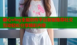 糖心vlog全能创作平台智能推荐社交互动轻松分享精彩内容