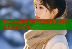 糖心vlog御梦子官方短视频平台精彩生活记录与分享