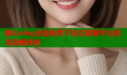 糖心vlog全集免费下拉式观看平台高清流畅体验