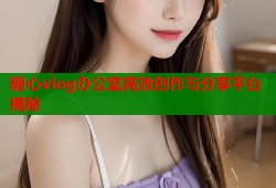 糖心vlog办公室高效创作与分享平台揭秘