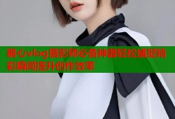糖心vlog摄影师必备神器轻松捕捉精彩瞬间提升创作效率
