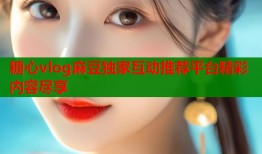 糖心vlog麻豆独家互动推荐平台精彩内容尽享
