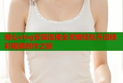 糖心vlog安装连接全攻略轻松开启精彩视频创作之旅