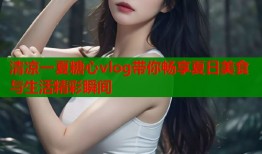 清凉一夏糖心vlog带你畅享夏日美食与生活精彩瞬间