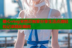 糖心vlog宋然芯独家分享生活点滴轻松记录精彩瞬间