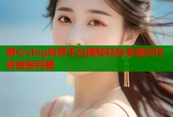 糖心vlog收费平台揭秘轻松变现创作收益新利器