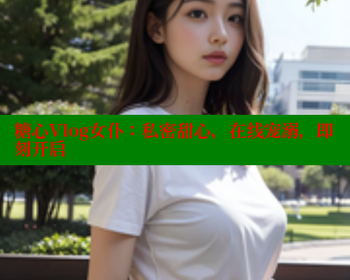 糖心Vlog女仆：私密甜心，在线宠溺，即刻开启