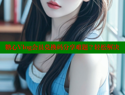 糖心Vlog会员兑换码分享难题？轻松解决
