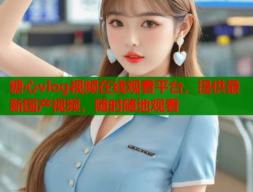 糖心vlog视频在线观看平台，提供最新国产视频，随时随地观看