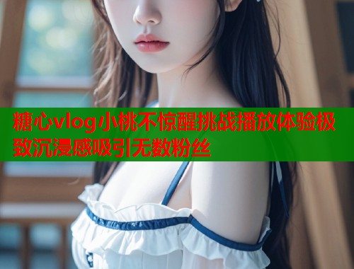 糖心vlog小桃不惊醒挑战播放体验极致沉浸感吸引无数粉丝