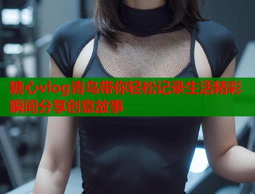 糖心vlog青鸟带你轻松记录生活精彩瞬间分享创意故事