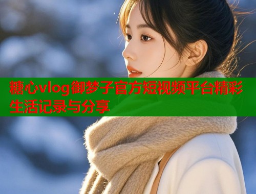 糖心vlog御梦子官方短视频平台精彩生活记录与分享