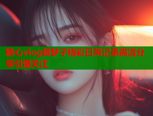 糖心vlog御梦子精彩日常记录高清分享引爆关注