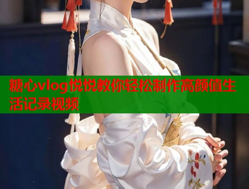 糖心vlog悦悦教你轻松制作高颜值生活记录视频