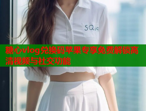 糖心vlog兑换码苹果专享免费解锁高清视频与社交功能