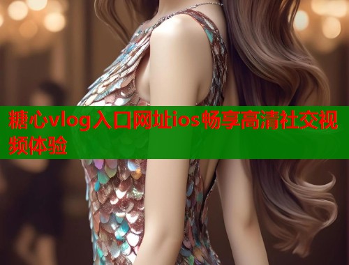 糖心vlog入口网址ios畅享高清社交视频体验