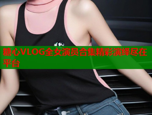 糖心VLOG全女演员合集精彩演绎尽在平台