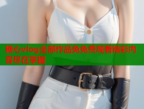 糖心vlog全部作品免免费观看精彩内容尽在掌握