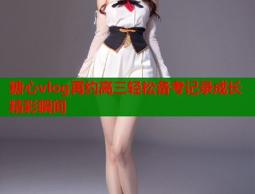 糖心vlog再约高三轻松备考记录成长精彩瞬间