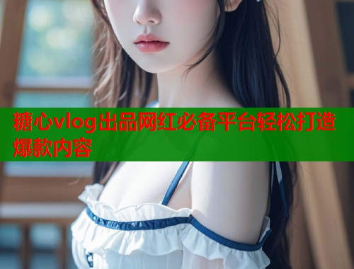 糖心vlog出品网红必备平台轻松打造爆款内容