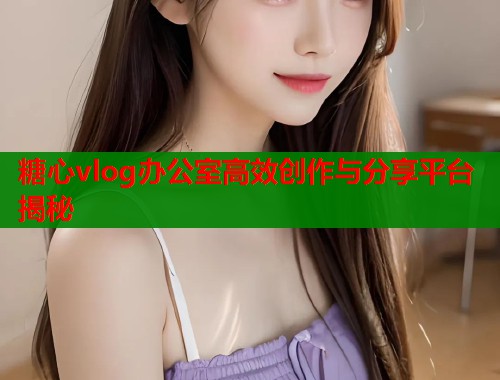 糖心vlog办公室高效创作与分享平台揭秘