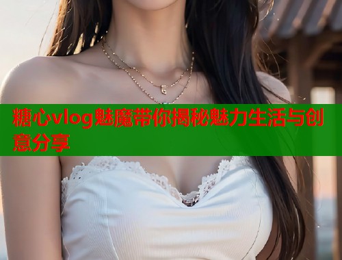 糖心vlog魅魔带你揭秘魅力生活与创意分享