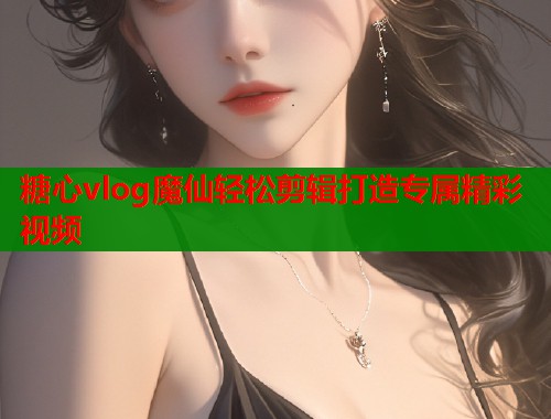 糖心vlog魔仙轻松剪辑打造专属精彩视频