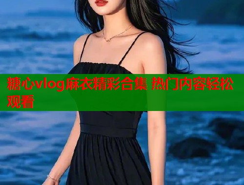 糖心vlog麻衣精彩合集 热门内容轻松观看