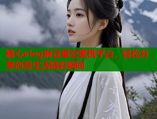 糖心vlog麻豆星空蜜桃平台，轻松分享创意生活精彩瞬间