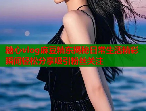 糖心vlog麻豆精东揭秘日常生活精彩瞬间轻松分享吸引粉丝关注