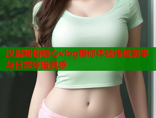 汉服粉粉糖心vlog带你体验传统美学与日常穿搭灵感