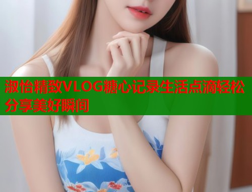 淑怡精致VLOG糖心记录生活点滴轻松分享美好瞬间