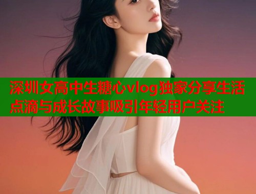 深圳女高中生糖心vlog独家分享生活点滴与成长故事吸引年轻用户关注