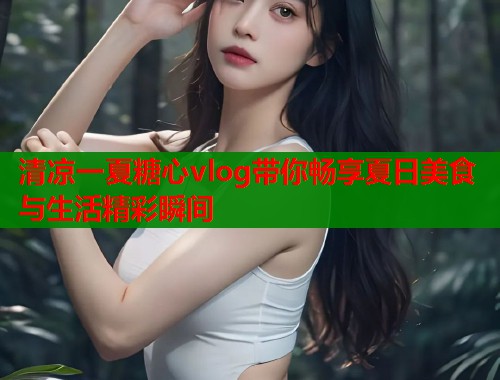 清凉一夏糖心vlog带你畅享夏日美食与生活精彩瞬间