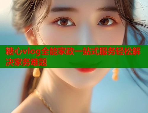 糖心vlog全能家政一站式服务轻松解决家务难题